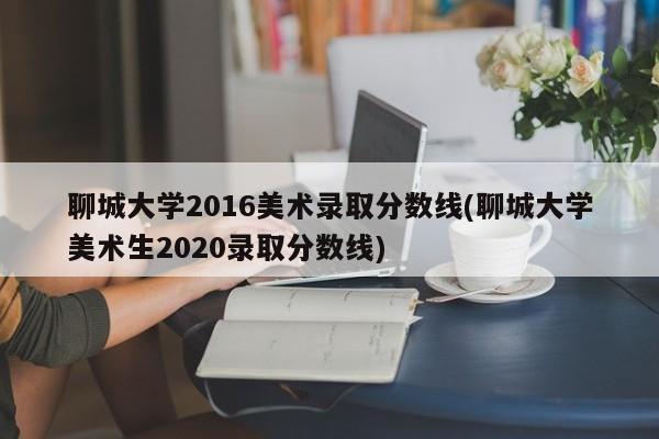 聊城大学2016美术录取分数线(聊城大学美术生2020录取分数线)