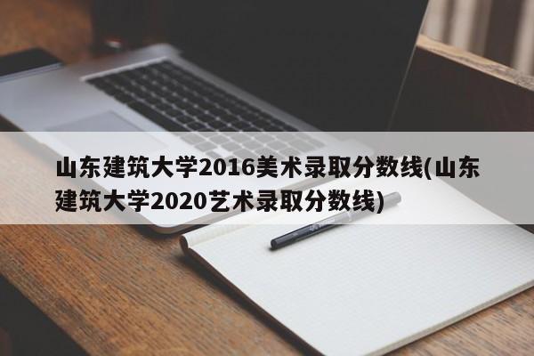 山东建筑大学2016美术录取分数线(山东建筑大学2020艺术录取分数线)