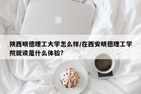 陕西明德理工大学怎么样/在西安明德理工学院就读是什么体验?