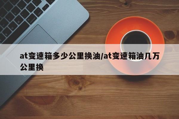 at变速箱多少公里换油/at变速箱油几万公里换