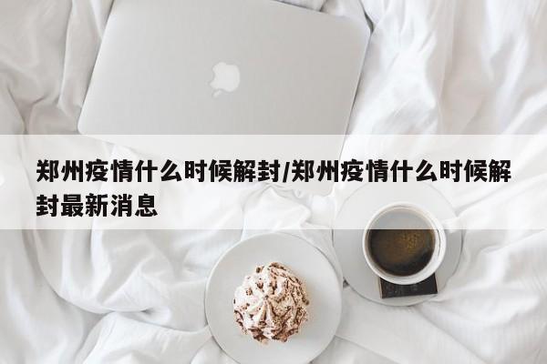 郑州疫情什么时候解封/郑州疫情什么时候解封最新消息