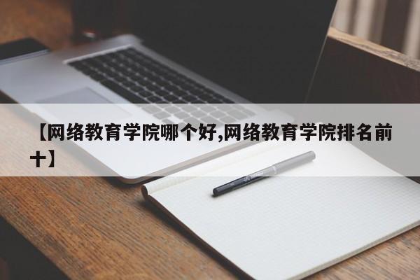 【网络教育学院哪个好,网络教育学院排名前十】