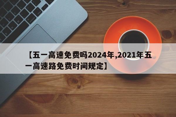 【五一高速免费吗2024年,2021年五一高速路免费时间规定】