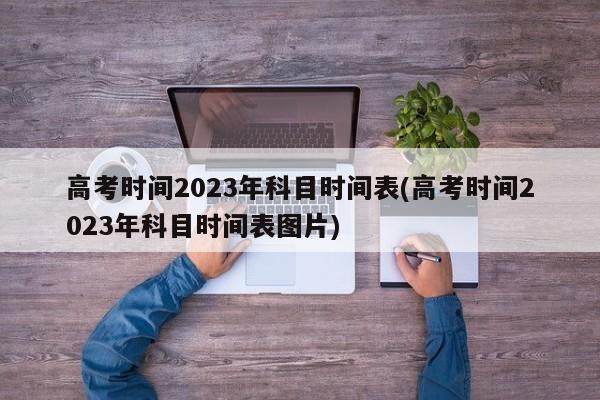 高考时间2023年科目时间表(高考时间2023年科目时间表图片)
