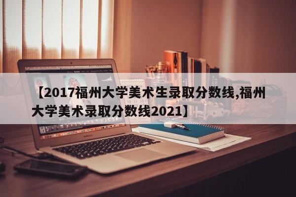 【2017福州大学美术生录取分数线,福州大学美术录取分数线2021】