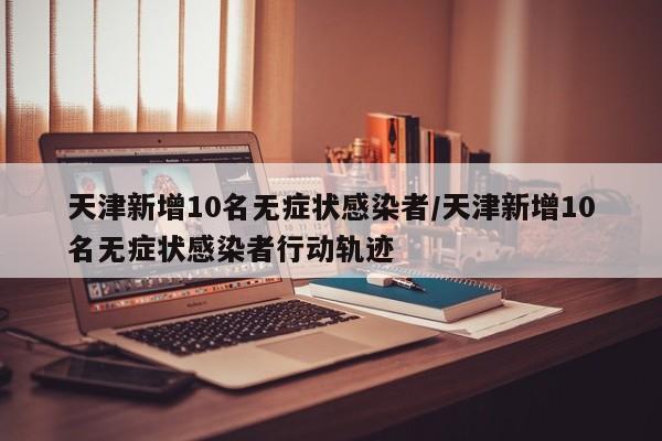 天津新增10名无症状感染者/天津新增10名无症状感染者行动轨迹