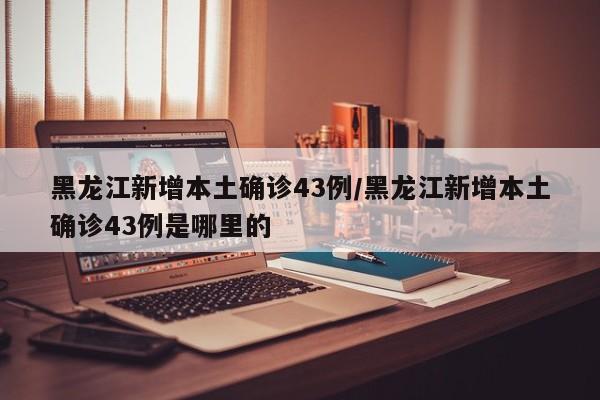 黑龙江新增本土确诊43例/黑龙江新增本土确诊43例是哪里的