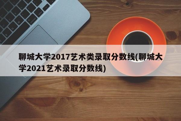 聊城大学2017艺术类录取分数线(聊城大学2021艺术录取分数线)