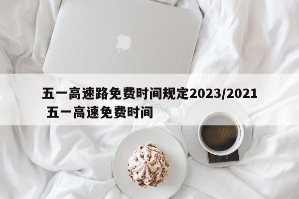 五一高速路免费时间规定2023/2021 五一高速免费时间