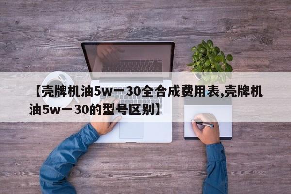 【壳牌机油5w一30全合成费用表,壳牌机油5w一30的型号区别】
