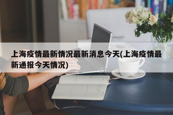 上海疫情最新情况最新消息今天(上海疫情最新通报今天情况)