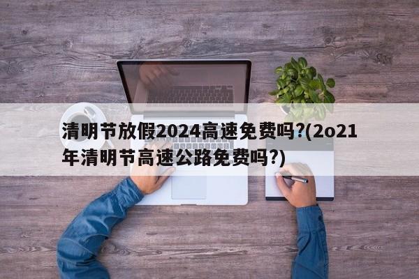 清明节放假2024高速免费吗?(2o21年清明节高速公路免费吗?)