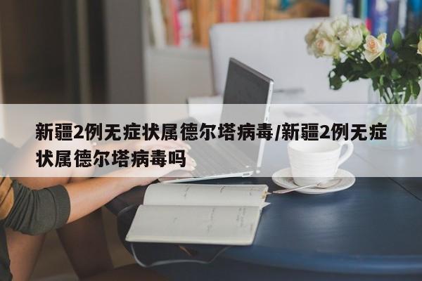 新疆2例无症状属德尔塔病毒/新疆2例无症状属德尔塔病毒吗