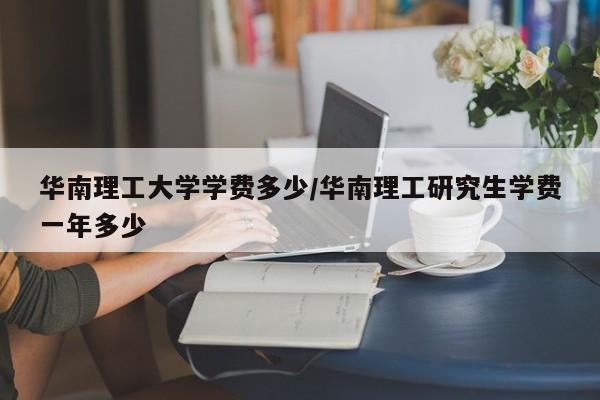 华南理工大学学费多少/华南理工研究生学费一年多少