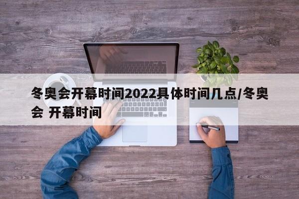 冬奥会开幕时间2022具体时间几点/冬奥会 开幕时间