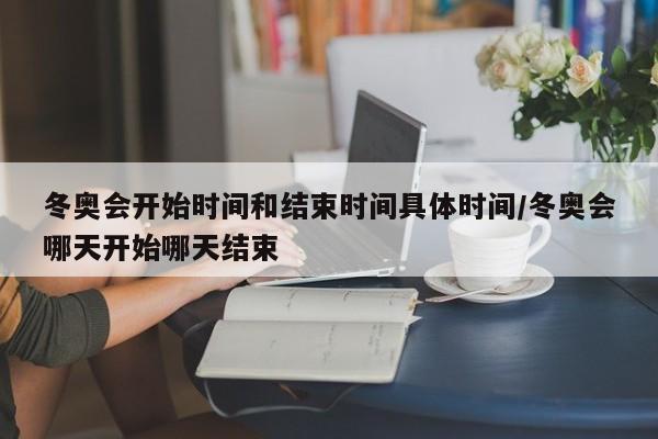 冬奥会开始时间和结束时间具体时间/冬奥会哪天开始哪天结束