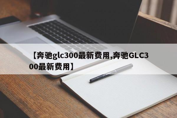 【奔驰glc300最新费用,奔驰GLC300最新费用】