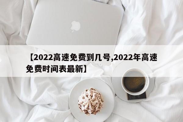 【2022高速免费到几号,2022年高速免费时间表最新】