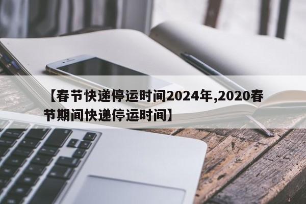 【春节快递停运时间2024年,2020春节期间快递停运时间】