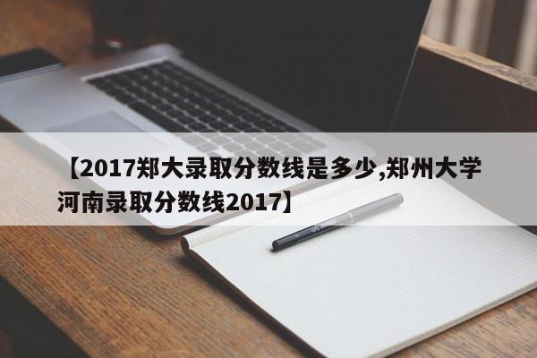 【2017郑大录取分数线是多少,郑州大学河南录取分数线2017】