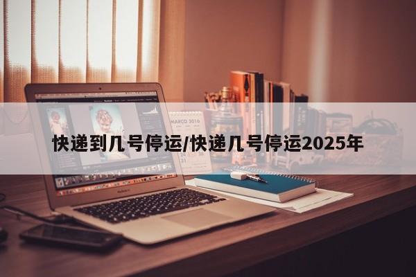 快递到几号停运/快递几号停运2025年