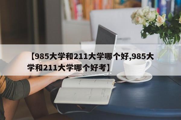 【985大学和211大学哪个好,985大学和211大学哪个好考】