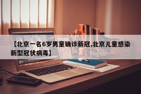 【北京一名6岁男童确诊新冠,北京儿童感染新型冠状病毒】