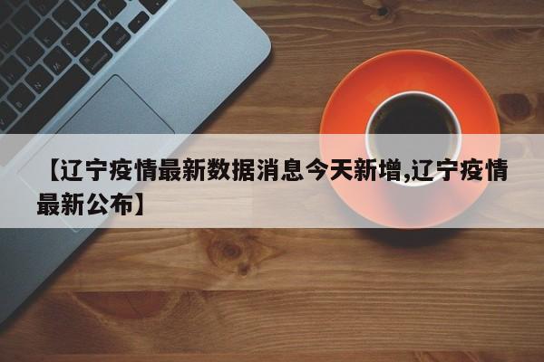 【辽宁疫情最新数据消息今天新增,辽宁疫情最新公布】