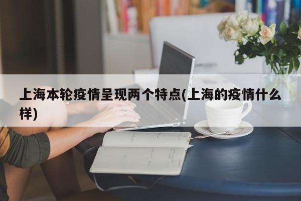 上海本轮疫情呈现两个特点(上海的疫情什么样)