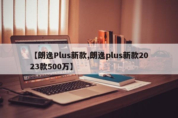 【朗逸Plus新款,朗逸plus新款2023款500万】