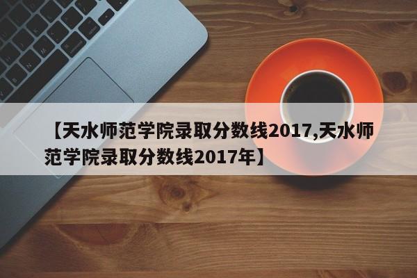 【天水师范学院录取分数线2017,天水师范学院录取分数线2017年】