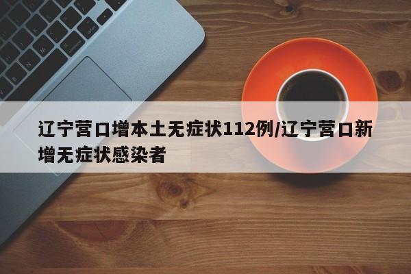 辽宁营口增本土无症状112例/辽宁营口新增无症状感染者
