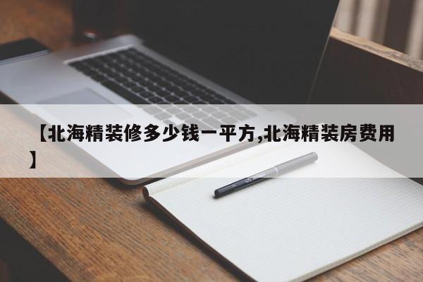 【北海精装修多少钱一平方,北海精装房费用】