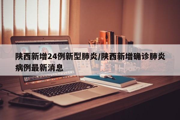 陕西新增24例新型肺炎/陕西新增确诊肺炎病例最新消息