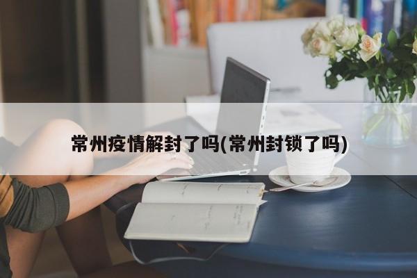 常州疫情解封了吗(常州封锁了吗)