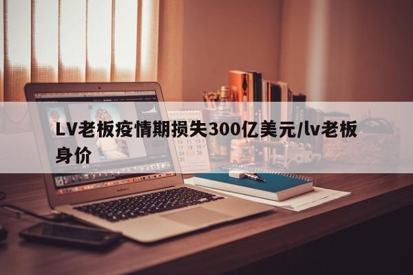 LV老板疫情期损失300亿美元/lv老板身价
