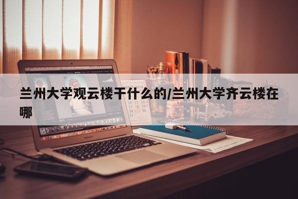 兰州大学观云楼干什么的/兰州大学齐云楼在哪
