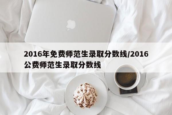 2016年免费师范生录取分数线/2016公费师范生录取分数线