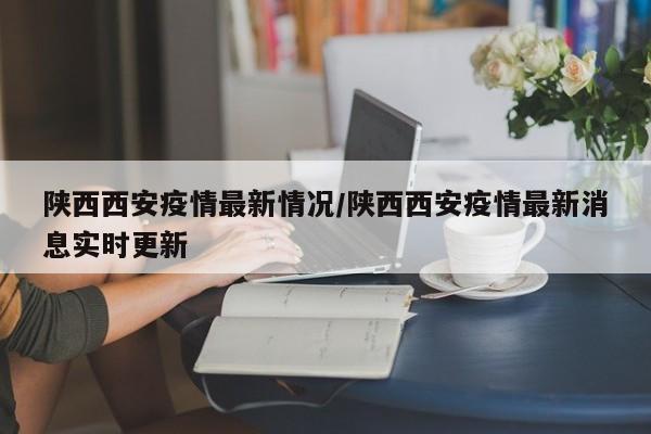 陕西西安疫情最新情况/陕西西安疫情最新消息实时更新