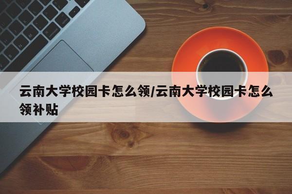 云南大学校园卡怎么领/云南大学校园卡怎么领补贴