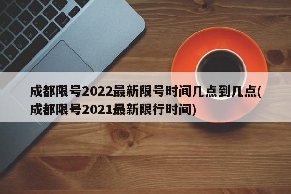 成都限号2022最新限号时间几点到几点(成都限号2021最新限行时间)