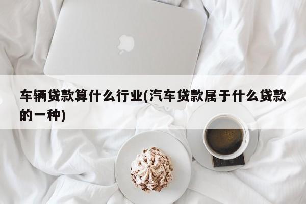 车辆贷款算什么行业(汽车贷款属于什么贷款的一种)