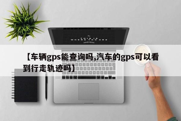 【车辆gps能查询吗,汽车的gps可以看到行走轨迹吗】