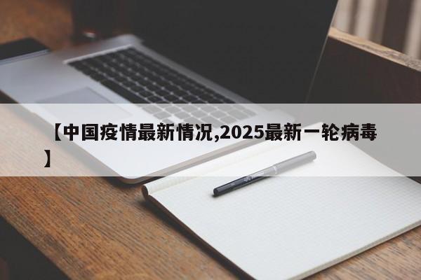【中国疫情最新情况,2025最新一轮病毒】