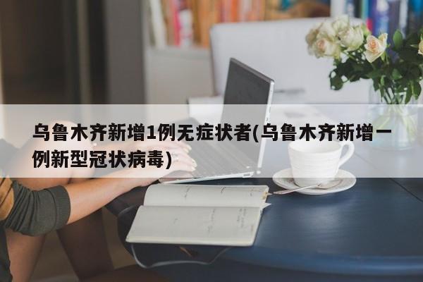 乌鲁木齐新增1例无症状者(乌鲁木齐新增一例新型冠状病毒)