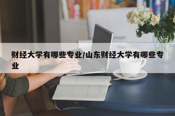 财经大学有哪些专业/山东财经大学有哪些专业