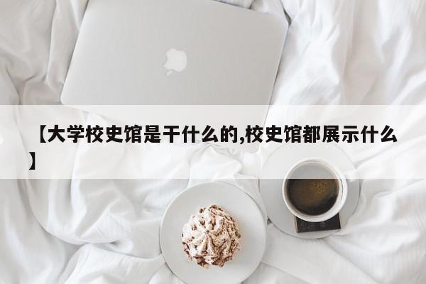 【大学校史馆是干什么的,校史馆都展示什么】