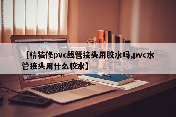 【精装修pvc线管接头用胶水吗,pvc水管接头用什么胶水】