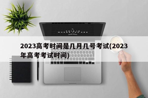 2023高考时间是几月几号考试(2023年高考考试时间)