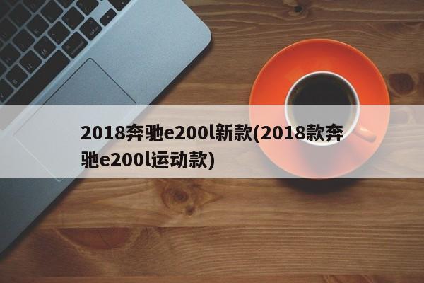 2018奔驰e200l新款(2018款奔驰e200l运动款)